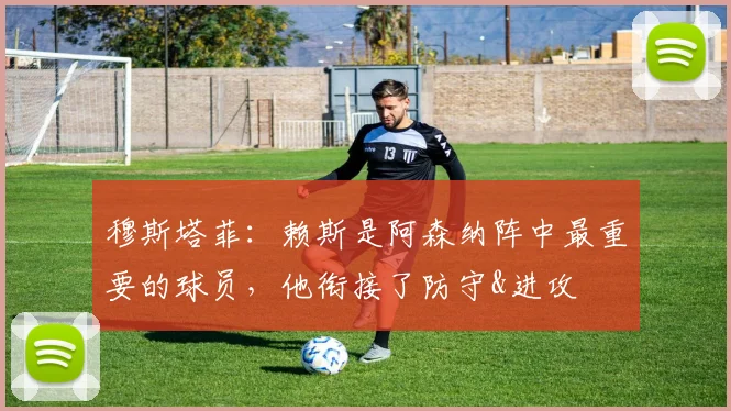 穆斯塔菲：赖斯是阿森纳阵中最重要的球员，他衔接了防守&进攻